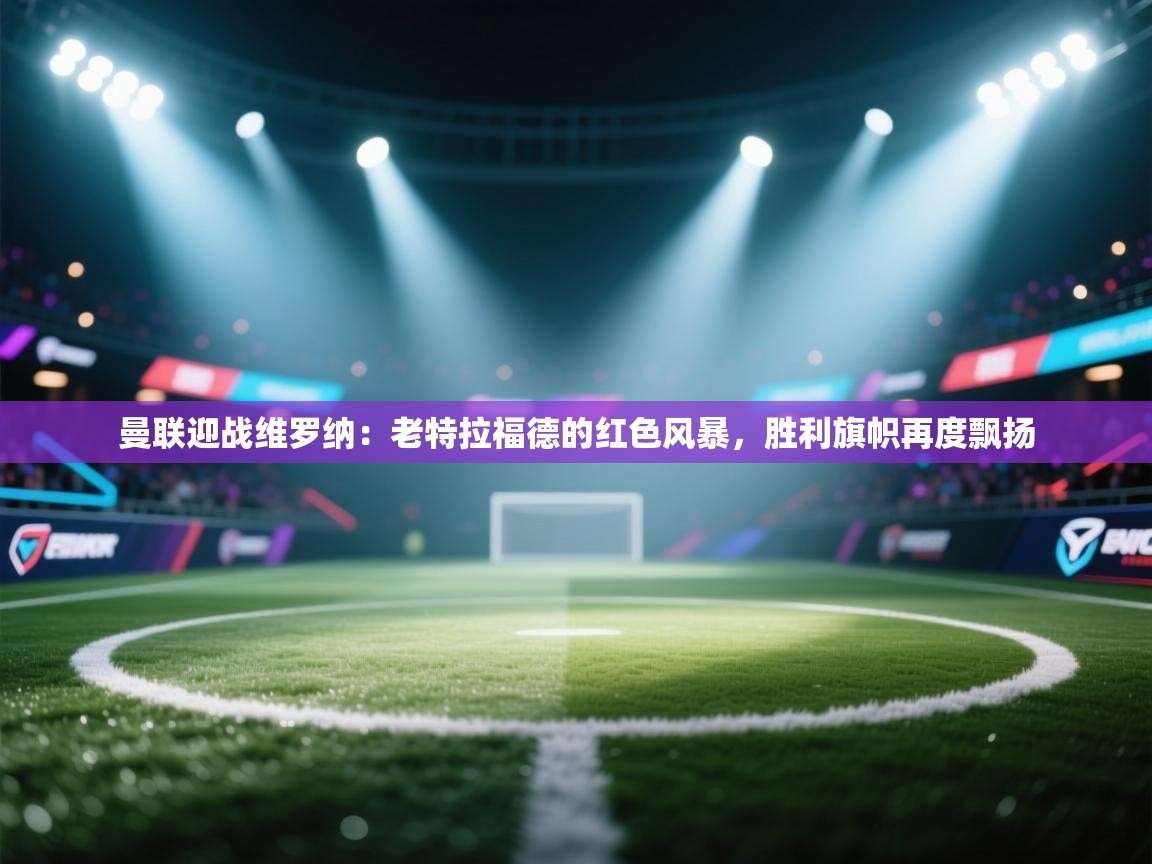 曼联迎战维罗纳：老特拉福德的红色风暴，胜利旗帜再度飘扬  第2张